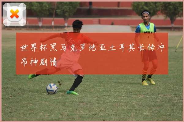 世界杯黑马克罗地亚土耳其长传冲吊神剧情