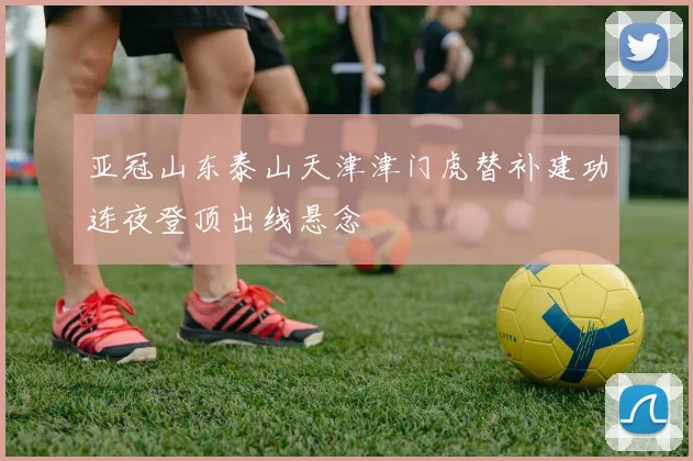 亚冠山东泰山天津津门虎替补建功连夜登顶出线悬念