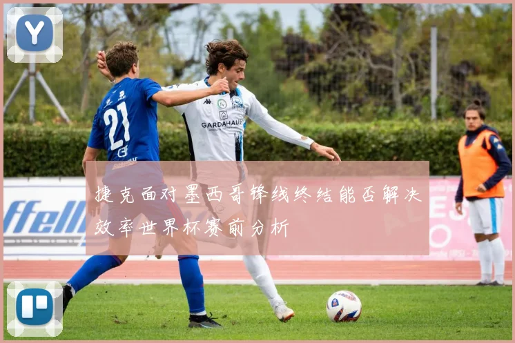 捷克面对墨西哥锋线终结能否解决效率世界杯赛前分析