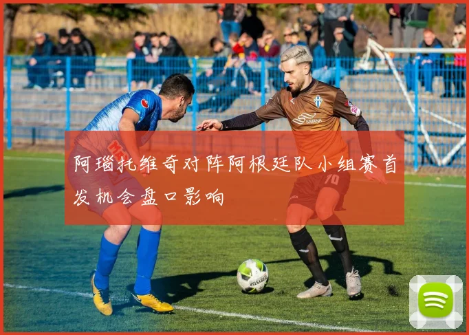 阿瑙托维奇对阵阿根廷队小组赛首发机会盘口影响
