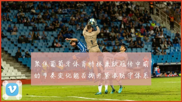 聚焦葡萄牙体育特林康欧冠传中前的节奏变化能否撕开紧凑防守体系