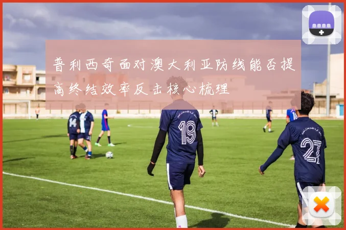 普利西奇面对澳大利亚防线能否提高终结效率反击核心梳理