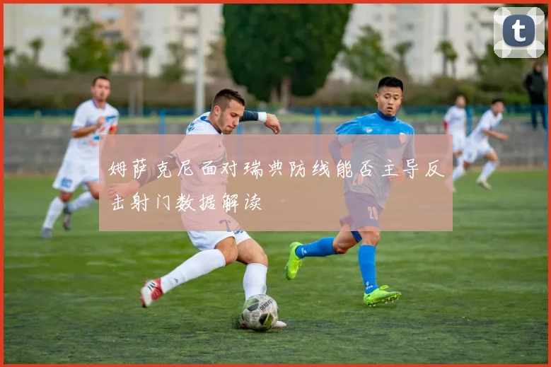 姆萨克尼面对瑞典防线能否主导反击射门数据解读