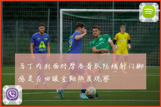马丁内利面对摩洛哥队防线射门脚感是否回暖金靴热度观察