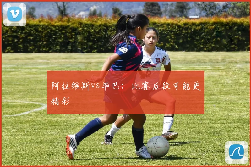 阿拉维斯vs毕巴:比赛后段可能更精彩
