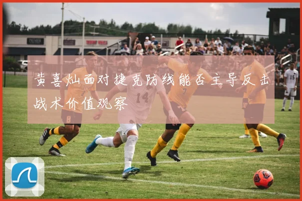 黄喜灿面对捷克防线能否主导反击战术价值观察
