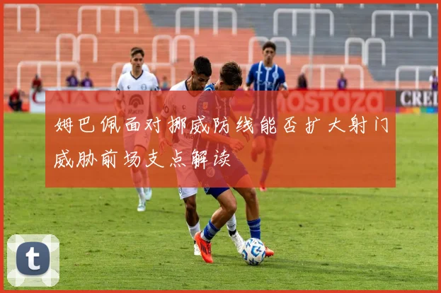 姆巴佩面对挪威防线能否扩大射门威胁前场支点解读