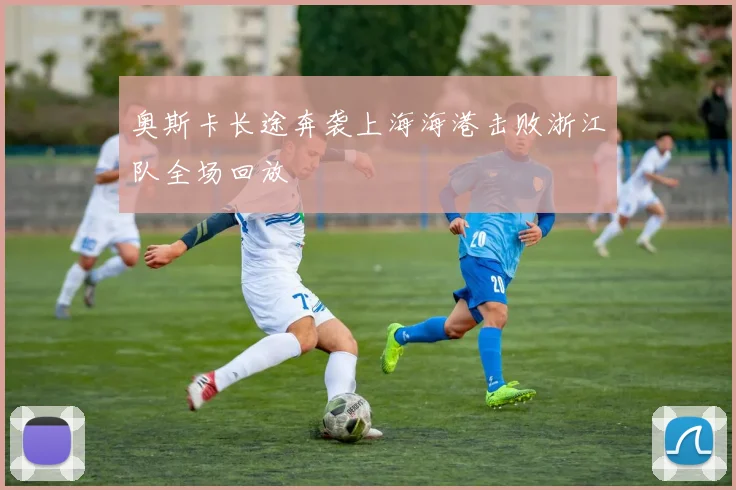 奥斯卡长途奔袭上海海港击败浙江队全场回放