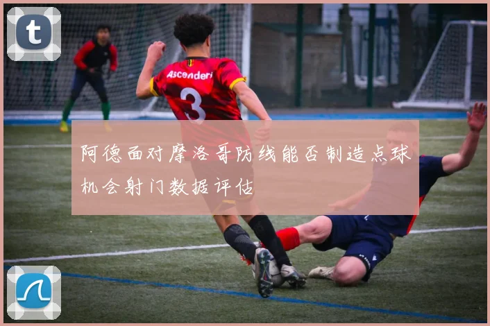 阿德面对摩洛哥防线能否制造点球机会射门数据评估