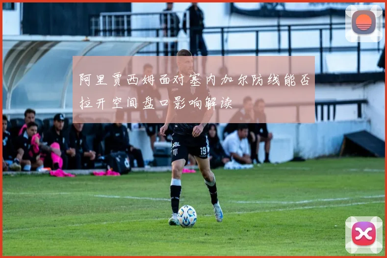 阿里贾西姆面对塞内加尔防线能否拉开空间盘口影响解读