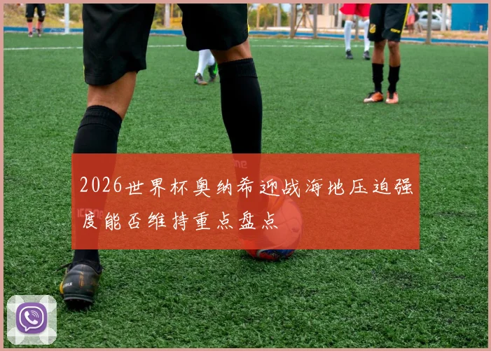 2026世界杯奥纳希迎战海地压迫强度能否维持重点盘点