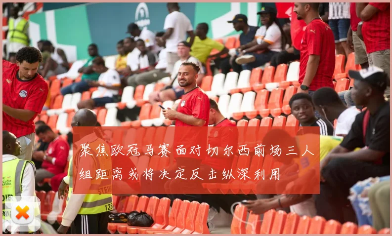 聚焦欧冠马赛面对切尔西前场三人组距离或将决定反击纵深利用