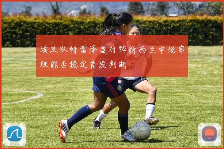 埃及队特雷泽盖对阵新西兰中场串联能否稳定首发判断