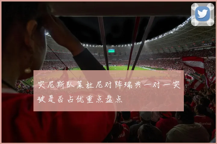 突尼斯队莱杜尼对阵瑞典一对一突破是否占优重点盘点