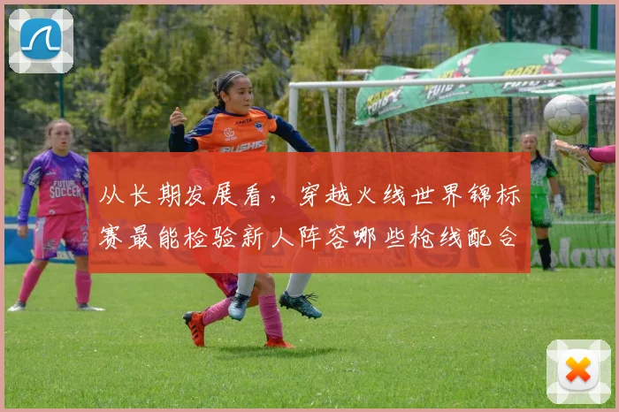 从长期发展看,穿越火线世界锦标赛最能检验新人阵容哪些枪线配合能力