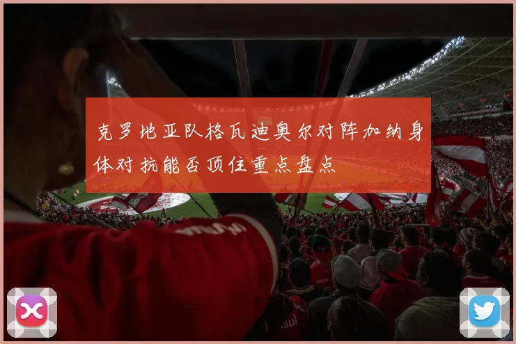 克罗地亚队格瓦迪奥尔对阵加纳身体对抗能否顶住重点盘点