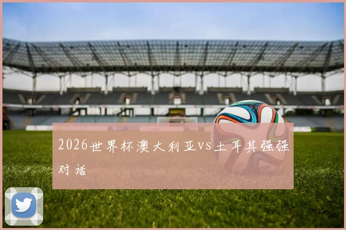 2026世界杯澳大利亚vs土耳其强强对话