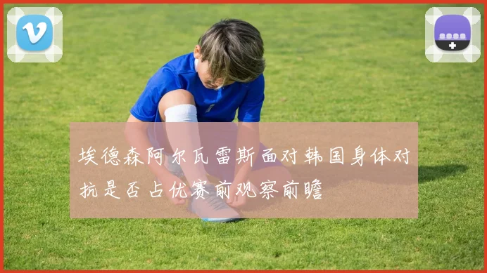 埃德森阿尔瓦雷斯面对韩国身体对抗是否占优赛前观察前瞻