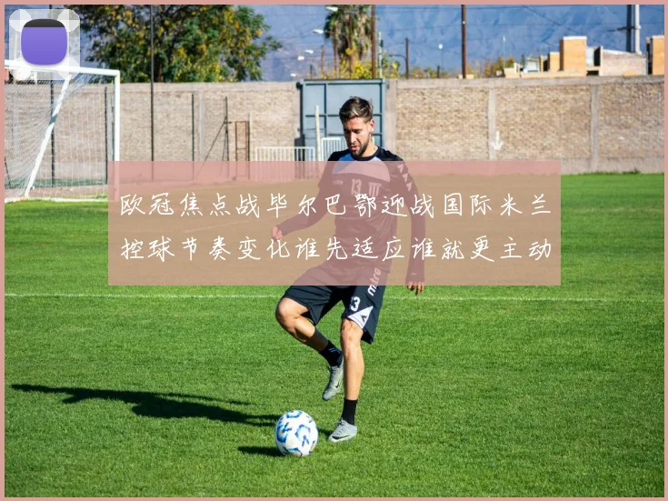 欧冠焦点战毕尔巴鄂迎战国际米兰控球节奏变化谁先适应谁就更主动