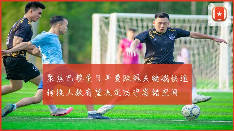 聚焦巴黎圣日耳曼欧冠关键战快速转换人数有望决定防守容错空间