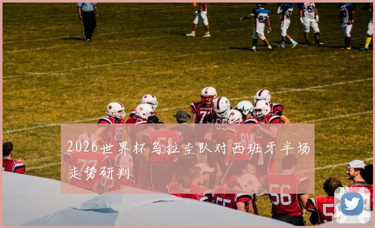 2026世界杯乌拉圭队对西班牙半场走势研判