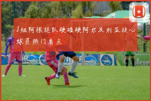 J组阿根廷队硬碰硬阿尔及利亚核心球员热门看点