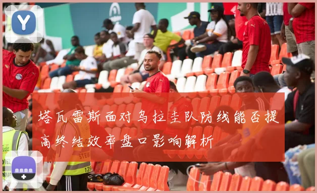 塔瓦雷斯面对乌拉圭队防线能否提高终结效率盘口影响解析