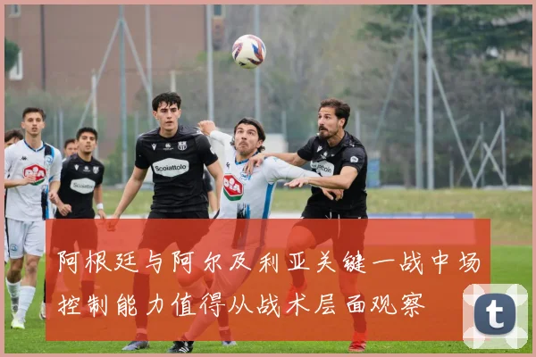 阿根廷与阿尔及利亚关键一战中场控制能力值得从战术层面观察