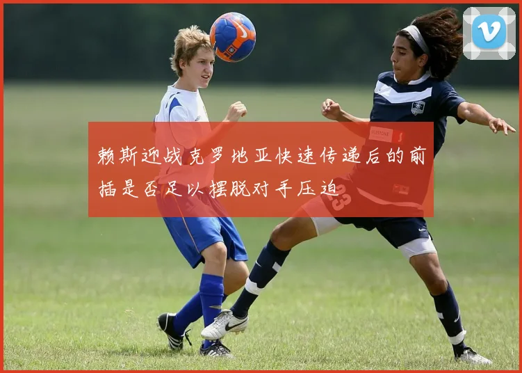 赖斯迎战克罗地亚快速传递后的前插是否足以摆脱对手压迫