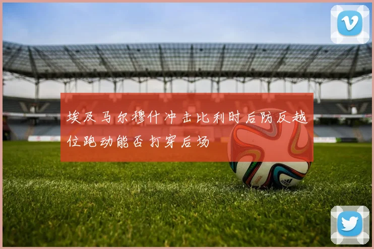 埃及马尔穆什冲击比利时后防反越位跑动能否打穿后场