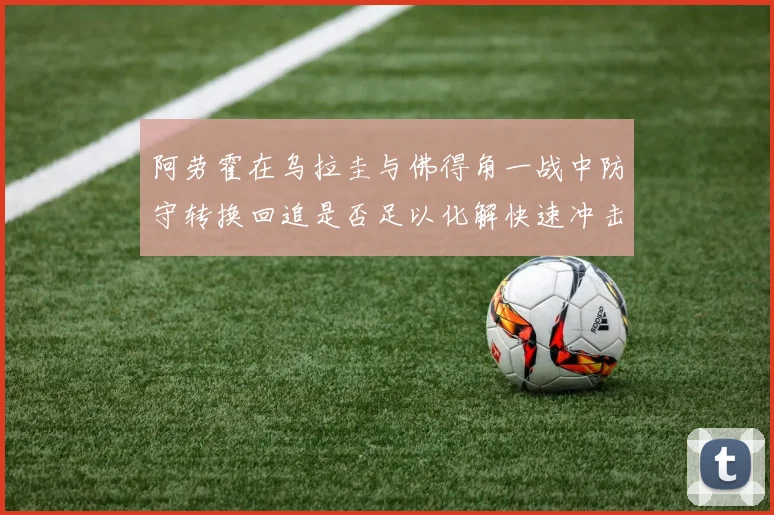 阿劳霍在乌拉圭与佛得角一战中防守转换回追是否足以化解快速冲击