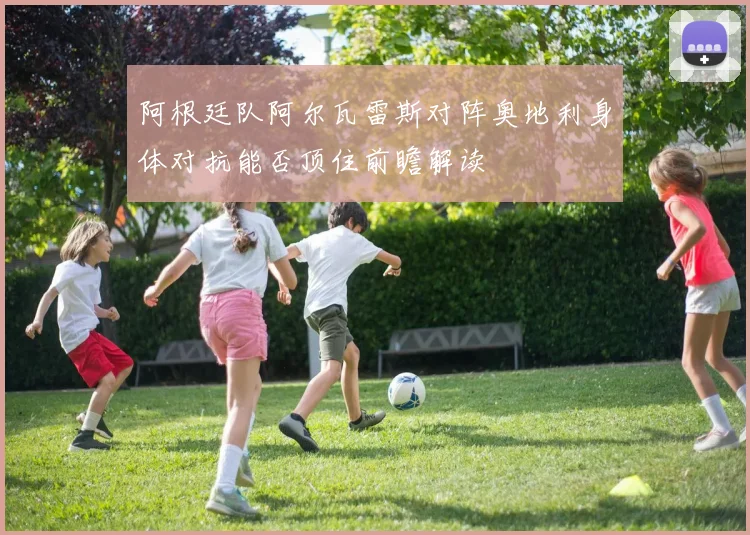 阿根廷队阿尔瓦雷斯对阵奥地利身体对抗能否顶住前瞻解读