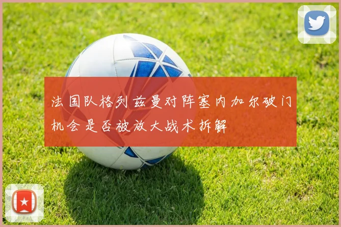 法国队格列兹曼对阵塞内加尔破门机会是否被放大战术拆解
