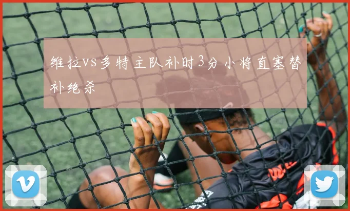 维拉vs多特主队补时3分小将直塞替补绝杀