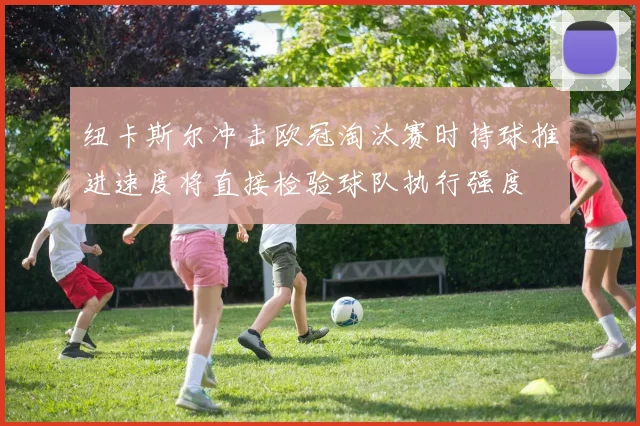 纽卡斯尔冲击欧冠淘汰赛时持球推进速度将直接检验球队执行强度