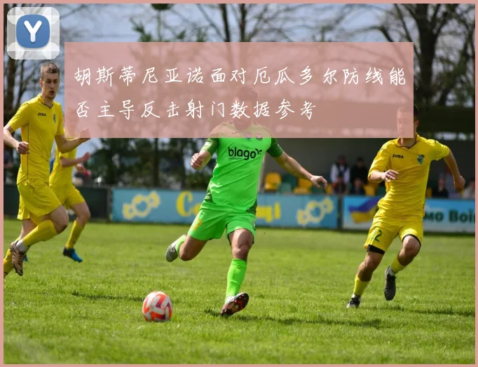 胡斯蒂尼亚诺面对厄瓜多尔防线能否主导反击射门数据参考