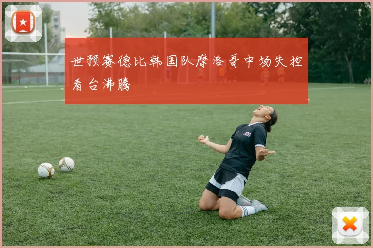 世预赛德比韩国队摩洛哥中场失控看台沸腾